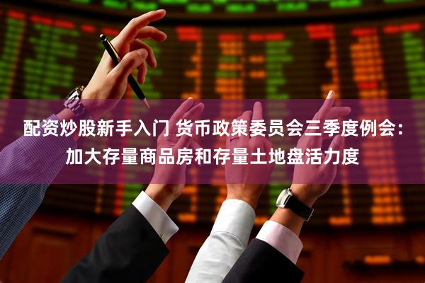 配资炒股新手入门 货币政策委员会三季度例会：加大存量商品房和存量土地盘活力度