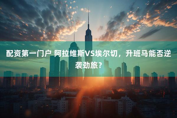 配资第一门户 阿拉维斯VS埃尔切，升班马能否逆袭劲旅？