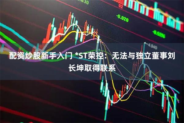 配资炒股新手入门 *ST荣控：无法与独立董事刘长坤取得联系