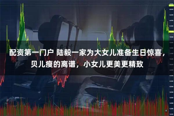 配资第一门户 陆毅一家为大女儿准备生日惊喜，贝儿瘦的离谱，小女儿更美更精致