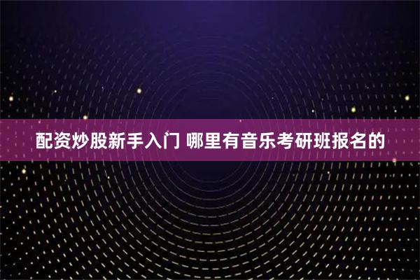 配资炒股新手入门 哪里有音乐考研班报名的