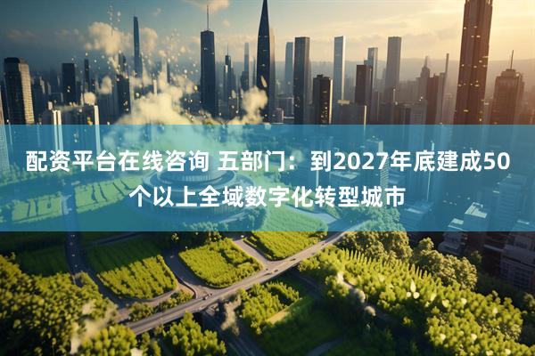 配资平台在线咨询 五部门：到2027年底建成50个以上全域数字化转型城市