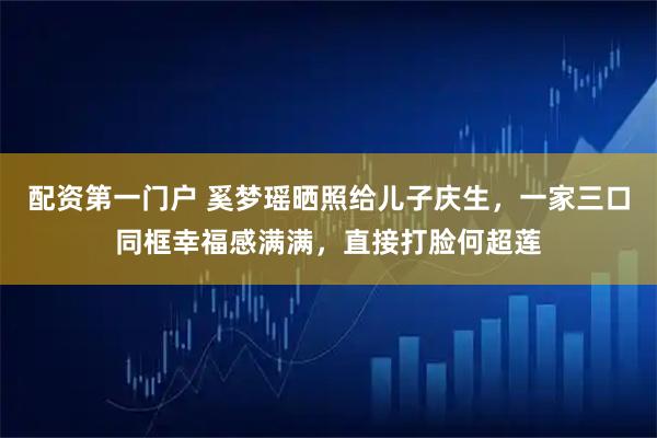 配资第一门户 奚梦瑶晒照给儿子庆生，一家三口同框幸福感满满，直接打脸何超莲