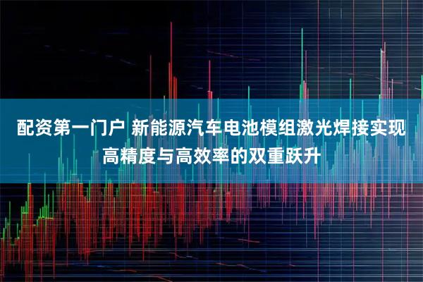 配资第一门户 新能源汽车电池模组激光焊接实现高精度与高效率的双重跃升