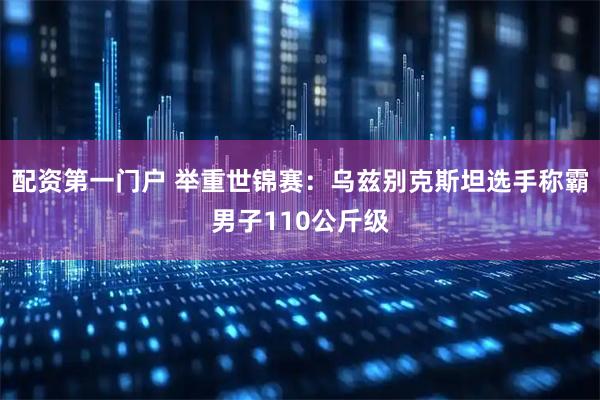 配资第一门户 举重世锦赛：乌兹别克斯坦选手称霸男子110公斤级