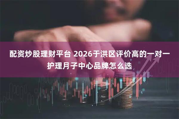 配资炒股理财平台 2026于洪区评价高的一对一护理月子中心品牌怎么选