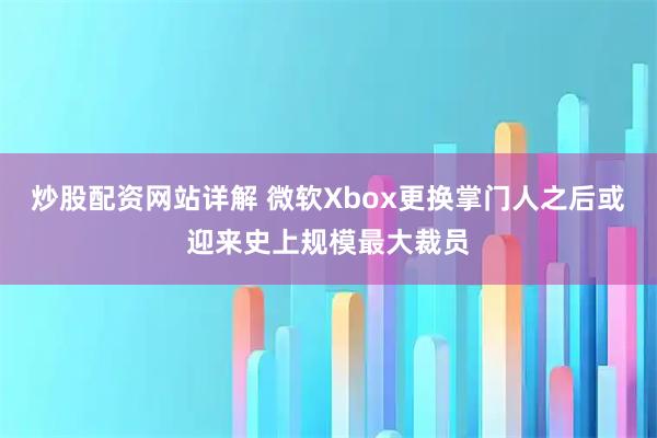 炒股配资网站详解 微软Xbox更换掌门人之后或迎来史上规模最大裁员