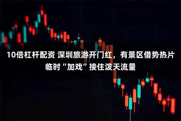 10倍杠杆配资 深圳旅游开门红，有景区借势热片临时“加戏”接住泼天流量