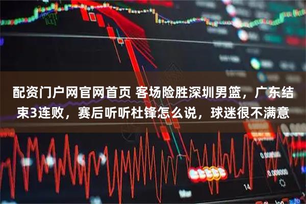配资门户网官网首页 客场险胜深圳男篮，广东结束3连败，赛后听听杜锋怎么说，球迷很不满意