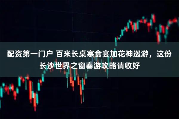 配资第一门户 百米长桌寒食宴加花神巡游，这份长沙世界之窗春游攻略请收好