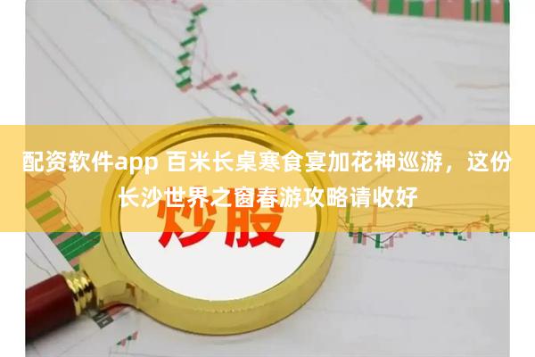 配资软件app 百米长桌寒食宴加花神巡游，这份长沙世界之窗春游攻略请收好