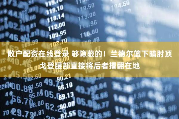 散户配资在线登录 够隐蔽的！兰德尔篮下暗肘顶戈登腰部直接将后者撂翻在地