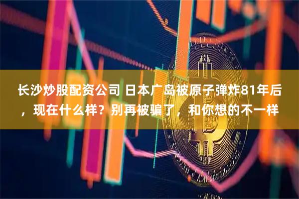 长沙炒股配资公司 日本广岛被原子弹炸81年后，现在什么样？别再被骗了，和你想的不一样