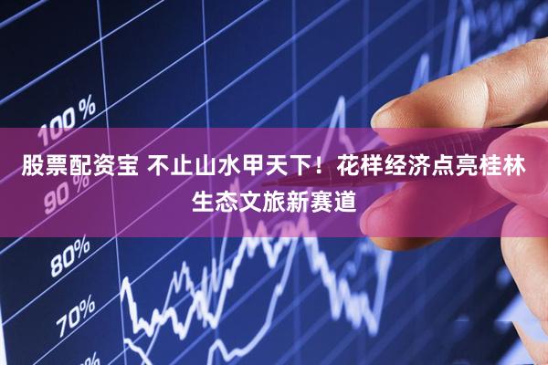 股票配资宝 不止山水甲天下！花样经济点亮桂林生态文旅新赛道