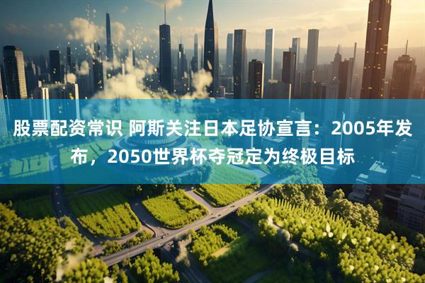 股票配资常识 阿斯关注日本足协宣言：2005年发布，2050世界杯夺冠定为终极目标