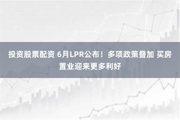 投资股票配资 6月LPR公布！多项政策叠加 买房置业迎来更多利好