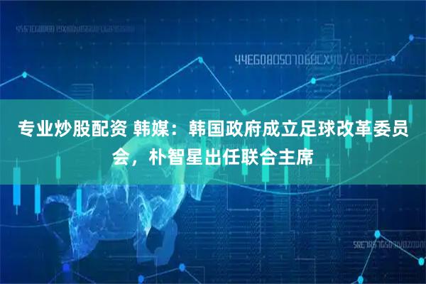 专业炒股配资 韩媒：韩国政府成立足球改革委员会，朴智星出任联合主席