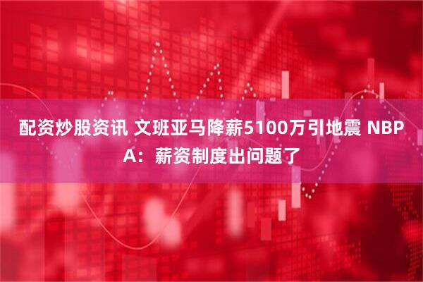 配资炒股资讯 文班亚马降薪5100万引地震 NBPA：薪资制度出问题了