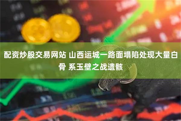 配资炒股交易网站 山西运城一路面塌陷处现大量白骨 系玉壁之战遗骸