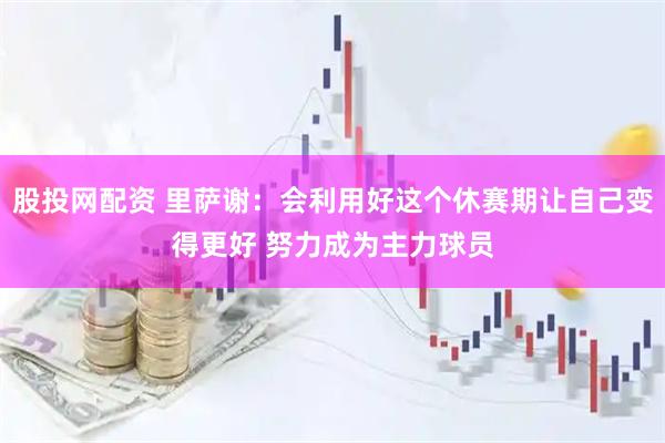 股投网配资 里萨谢：会利用好这个休赛期让自己变得更好 努力成为主力球员