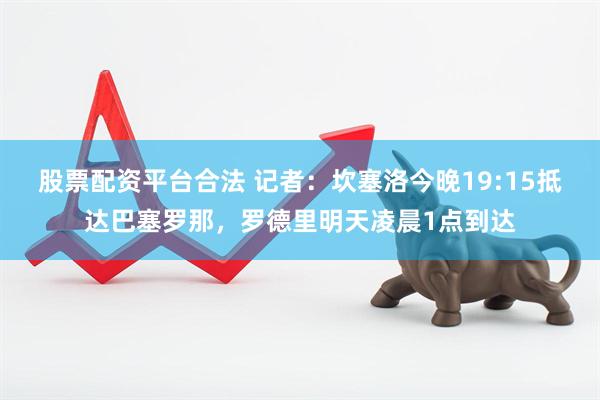 股票配资平台合法 记者：坎塞洛今晚19:15抵达巴塞罗那，罗德里明天凌晨1点到达