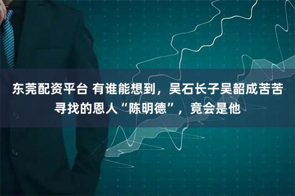 东莞配资平台 有谁能想到，吴石长子吴韶成苦苦寻找的恩人“陈明德”，竟会是他