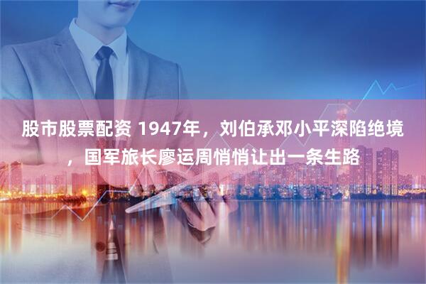 股市股票配资 1947年，刘伯承邓小平深陷绝境，国军旅长廖运周悄悄让出一条生路